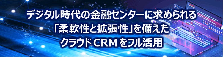デジタル時代の金融センターに求められる「柔軟性と拡張性」を備えたクラウドCRMをフル活用