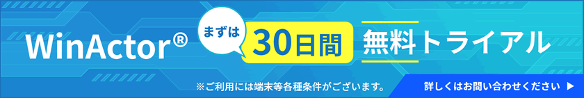 まずはWinActor®30日間無料トライアル。WinActor®の評価版をご利用には端末等各種条件があります。詳しくはお問い合わせください。