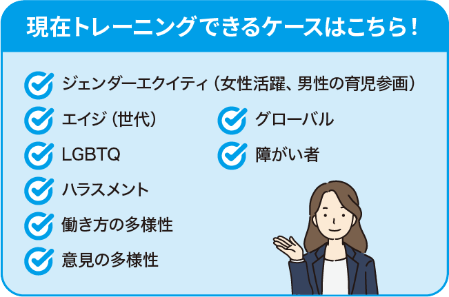 現在トレーニングできるケースはこちら！・ジェンダーエクイティ（女性活躍、男性の育児参画）・エイジ（世代）・LGBTQ・ハラスメント・働き方の多様性・意見の多様性・グローバル・障がい者